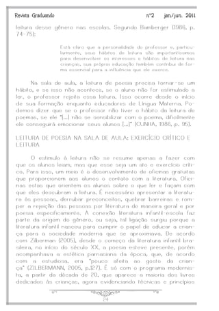 J24
Revista Graduando nº2 jan./jun. 2011
leitura desse gênero nas escolas. Segundo Bamberger (1986, p.
74-75):
Está claro que a personalidade do professor e, particu-
larmente, seus hábitos de leitura são importantíssimos
para desenvolver os interesses e hábitos de leitura nas
crianças, sua própria educação também contribui de for-
ma essencial para a influência que ele exerce.
Na sala de aula, a leitura de poesia precisa tornar -se um
hábito, e se isso não acontece, se o aluno não for estimulado a
ler, o professor rejeita essa leitura. Isso ocorre desde o início
de sua formação enquanto educadores de Língua Materna. Po-
demos dizer que se o professor não tiver o hábito da leitura de
poemas, se ele ‚[...] não se sensibilizar com o poema, dificilmente
ele conseguirá emocionar seus alunos [...]‛ (CUNHA, 1986, p. 95).
LEITURA DE POESIA NA SALA DE AULA: EXERCÍCIO CRÍTICO E
LEITURA
O estimulo à leitura não se resume apenas a fazer com
que os alunos leiam, mas que esse seja um ato e exercício críti-
co. Para isso, um meio é o desenvolvimento de oficinas gratuitas
que proporcionem aos alunos o contato com a literatura. Ofici-
nas estas que orientem os alunos sobre o que ler e façam com
que eles descubram a leitura. É necessário apresentar a literatu-
ra às pessoas, derrubar preconceitos, quebrar barreiras e rom-
per a rejeição das pessoas por literatura de maneira geral e por
poesia especificamente. A conexão literatura infantil -escola faz
parte da origem do gênero, ou seja, tal ligação surgiu porque a
literatura infantil nasceu para cumprir o papel de educar a crian-
ça para a sociedade moderna que se aproximava. De acordo
com Zilberman (2005), desde o começo da literatura infantil bra-
sileira, no início do século XX, a poesia esteve presente, porém
acompanhava a estética parnasiana da época, que, de acordo
com a estudiosa, era ‚pouco afeita ao gosto da crian-
ça‛ (ZILBERMANN, 2005, p.127). É só com o programa modernis-
ta, a partir da década de 20, que aparece a maioria dos livros
dedicados às crianças, agora evidenciando técnicas e princípios
 