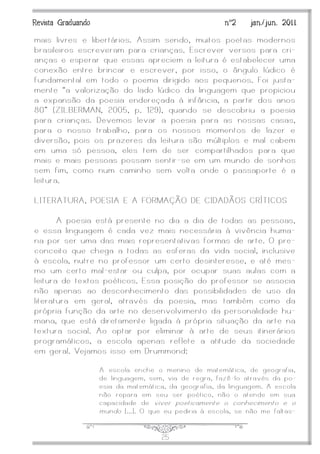 J25
Revista Graduando nº2 jan./jun. 2011
mais livres e libertários. Assim sendo, muitos poetas modernos
brasileiros escreveram para crianças. Escrever versos para cri-
anças e esperar que essas apreciem a leitura é estabelecer uma
conexão entre brincar e escrever, por isso, o ângulo lúdico é
fundamental em todo o poema dirigido aos pequenos. Foi justa-
mente ‚a valorização do lado lúdico da linguagem que propiciou
a expansão da poesia endereçada à infância, a partir dos anos
80” (ZILBERMAN, 2005, p. 129), quando se descobriu a poesia
para crianças. Devemos levar a poesia para as nossas casas,
para o nosso trabalho, para os nossos momentos de lazer e
diversão, pois os prazeres da leitura são múltiplos e mal cabem
em uma só pessoa, eles tem de ser compartilhados para que
mais e mais pessoas possam sentir -se em um mundo de sonhos
sem fim, como num caminho sem volta onde o passaporte é a
leitura.
LITERATURA, POESIA E A FORMAÇÃO DE CIDADÃOS CRÍTICOS
A poesia está presente no dia a dia de todas as pessoas,
e essa linguagem é cada vez mais necessária à vivência huma-
na por ser uma das mais representativas formas de arte. O pre-
conceito que chega a todas as esferas da vida social, inclusive
à escola, nutre no professor um certo desinteresse, e até mes-
mo um certo mal-estar ou culpa, por ocupar suas aulas com a
leitura de textos poéticos. Essa posição do professor se associa
não apenas ao desconhecimento das possibilidades de uso da
literatura em geral, através da poesia, mas também como da
própria função da arte no desenvolvimento da personalidade hu-
mana, que está diretamente ligada à própria situação da arte na
textura social. Ao optar por eliminar à arte de seus itinerários
programáticos, a escola apenas reflete a atitude da sociedade
em geral. Vejamos isso em Drummond:
A escola enche o menino de matemática, de geografia,
de linguagem, sem, via de regra, fazê -lo através da po-
esia da matemática, da geografia, da linguagem. A escola
não repara em seu ser poético, não o atende em sua
capacidade de viver poeticamente o conhecimento e o
mundo [...]. O que eu pediria à escola, se não me faltas-
 