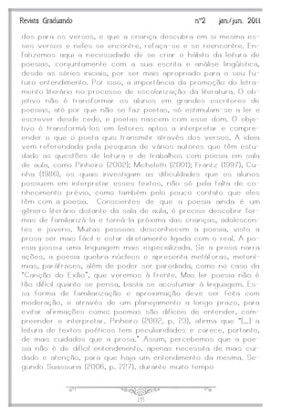 J28
Revista Graduando nº2 jan./jun. 2011
dos para os versos, e que a criança descubra em si mesma es-
ses versos e neles se encontre, refaça -se e se reencontre. En-
fatizemos aqui a necessidade de se criar o hábito da leitura de
poesias, conjuntamente com a sua escrita e análise lingüística,
desde as séries iniciais, por ser mais apropriado para o seu fu-
turo entendimento. Por isso, a importância da promoção do letra-
mento literário no processo de escolarização da literatura. O ob-
jetivo não é transformar os alunos em grandes escritores de
poesias, até por que não se faz poetas, só estimulam -se a ler e
escrever desde cedo, e poetas nascem com esse dom. O obje-
tivo é transformá-los em leitores aptos a interpretar e compre-
ender o que o poeta quis transmitir através dos versos. A ideia
vem referendada pela pesquisa de vários autores que têm estu-
dado as questões de leitura e de trabalhos com poesia em sala
de aula, como Pinheiro (2002); Micheletti (2001); Frantz (1997), Cu-
nha (1986), os quais investigam as dificuldades que os alunos
possuem em interpretar esses textos, não só pela falta de co-
nhecimento prévio, como também pelo pouco contato que eles
têm com a poesia. Conscientes de que a poesia ainda é um
gênero literário distante da sala de aula, é preciso descobrir for-
mas de familiarizá-la e torná-la próxima das crianças, adolescen-
tes e jovens. Muitas pessoas desconhecem a poesia, visto a
prosa ser mais fácil e estar diretamente ligada com o real. A po-
esia possui uma linguagem mais especializada. Se a prosa narra
ações, a poesia quebra núcleos e apresenta metáforas, metoní-
mias, paráfrases, além de poder ser parodiada, como no caso da
‚Canção do Exílio‛, que veremos à frente. Mas ler poesia não é
tão difícil quanto se pensa, basta se acostumar à linguagem. Es-
sa forma de familiarização e aproximação deve ser feita com
moderação, e através de um planejamento a longo prazo, para
evitar afirmações como: poemas são difíceis de entender, com-
preender e interpretar. Pinheiro (2002, p. 23), afirma que ‚[...] a
leitura de textos poéticos tem peculiaridades e carece, portanto,
de mais cuidados que a prosa.‛ Assim, percebemos que a poe-
sia não é de difícil entendimento, apenas necessita de mais cui-
dado e atenção, para que haja um entendimento da mesma. Se-
gundo Suassuna (2006, p. 227), durante muito tempo
 