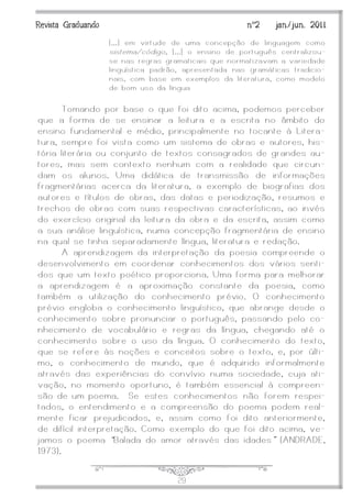J29
Revista Graduando nº2 jan./jun. 2011
[...] em virtude de uma concepção de linguagem como
sistema/código, [...] o ensino de português centralizou -
se nas regras gramaticais que normatizavam a variedade
linguística padrão, apresentada nas gramáticas tradicio-
nais, com base em exemplos da literatura, como modelo
de bom uso da língua
Tomando por base o que foi dito acima, podemos perceber
que a forma de se ensinar a leitura e a escrita no âmbito do
ensino fundamental e médio, principalmente no tocante à Litera-
tura, sempre foi vista como um sistema de obras e autores, his-
tória literária ou conjunto de textos consagrados de grandes au-
tores, mas sem contexto nenhum com a realidade que circun-
dam os alunos. Uma didática de transmissão de informações
fragmentárias acerca da literatura, a exemplo de biografias dos
autores e títulos de obras, das datas e periodização, resumos e
trechos de obras com suas respectivas características, ao invés
do exercício original da leitura da obra e da escrita, assim como
a sua análise linguística, numa concepção fragmentária de ensino
na qual se tinha separadamente língua, literatura e redação.
A aprendizagem da interpretação da poesia compreende o
desenvolvimento em coordenar conhecimentos dos vários senti-
dos que um texto poético proporciona. Uma forma para melhorar
a aprendizagem é a aproximação constante da poesia, como
também a utilização do conhecimento prévio. O conhecimento
prévio engloba o conhecimento linguístico, que abrange desde o
conhecimento sobre pronunciar o português, passando pelo co-
nhecimento de vocabulário e regras da língua, chegando até o
conhecimento sobre o uso da língua. O conhecimento do texto,
que se refere às noções e conceitos sobre o texto, e, por últi-
mo, o conhecimento de mundo, que é adquirido informalmente
através das experiências do convívio numa sociedade, cuja ati-
vação, no momento oportuno, é também essencial à compreen-
são de um poema. Se estes conhecimentos não forem respei-
tados, o entendimento e a compreensão do poema podem real-
mente ficar prejudicados, e, assim como foi dito anteriormente,
de difícil interpretação. Como exemplo do que foi dito acima, ve-
jamos o poema ‚Balada do amor através das idades‛ (ANDRADE,
1973).
 