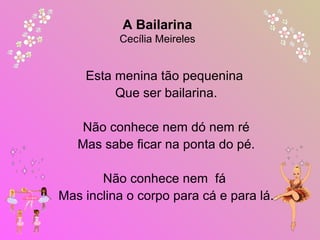 Esta menina tão pequenina
Que ser bailarina.
Não conhece nem dó nem ré
Mas sabe ficar na ponta do pé.
Não conhece nem fá
Mas inclina o corpo para cá e para lá.
 
A Bailarina
Cecília Meireles
 