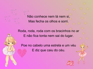 Não conhece nem lá nem si,
Mas fecha os olhos e sorri.
Roda, roda, roda com os bracinhos no ar
E não fica tonta nem sai do lugar.
Poe no cabelo uma estrela e um véu
E diz que caiu do céu.
 
 