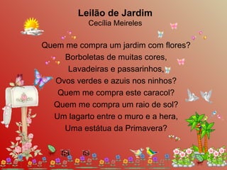 Quem me compra um jardim com flores?
Borboletas de muitas cores,
Lavadeiras e passarinhos,
Ovos verdes e azuis nos ninhos?
Quem me compra este caracol?
Quem me compra um raio de sol?
Um lagarto entre o muro e a hera,
Uma estátua da Primavera?
Leilão de Jardim
Cecília Meireles
 
 