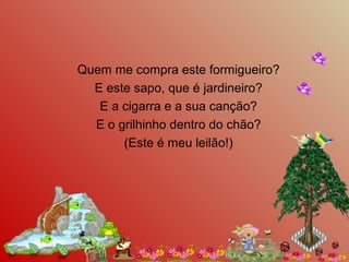 Quem me compra este formigueiro?
E este sapo, que é jardineiro?
E a cigarra e a sua canção?
E o grilhinho dentro do chão?
(Este é meu leilão!)
 
 