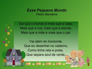 Esse Pequeno Mundo
Pedro Bandeira
 
Sei que o mundo é mais que a casa,
Mais que a rua, mais que a escola,
Mais que a mãe e mais que o pai.
Vai além do horizonte,
Que eu desenhei no caderno,
Como linha reta e preta,
Que separa azul de verde.
 