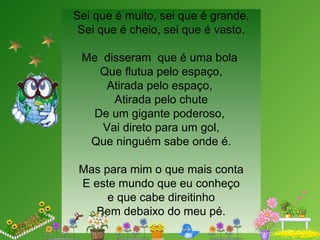 Sei que é muito, sei que é grande,
Sei que é cheio, sei que é vasto.
Me disseram que é uma bola
Que flutua pelo espaço,
Atirada pelo espaço,
Atirada pelo chute
De um gigante poderoso,
Vai direto para um gol,
Que ninguém sabe onde é.
Mas para mim o que mais conta
E este mundo que eu conheço
e que cabe direitinho
Bem debaixo do meu pé.
 