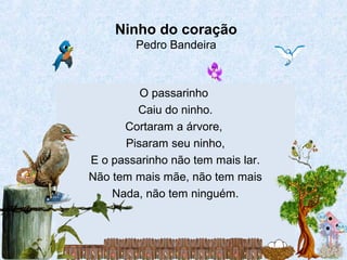 O passarinho
Caiu do ninho.
Cortaram a árvore,
Pisaram seu ninho,
E o passarinho não tem mais lar.
Não tem mais mãe, não tem mais
Nada, não tem ninguém.
Ninho do coração
Pedro Bandeira
 
 