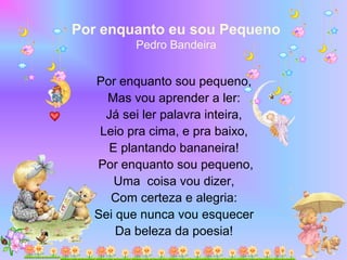 Por enquanto eu sou Pequeno
Pedro Bandeira
 Por enquanto sou pequeno,
Mas vou aprender a ler:
Já sei ler palavra inteira,
Leio pra cima, e pra baixo,
E plantando bananeira!
Por enquanto sou pequeno,
Uma coisa vou dizer,
Com certeza e alegria:
Sei que nunca vou esquecer
Da beleza da poesia!
 