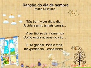 Canção do dia de sempre
Mário Quintana
 
Tão bom viver dia a dia...
A vida assim, jamais cansa...
Viver tão só de momentos
Como estas nuvens no céu...
E só ganhar, toda a vida,
Inexperiência... esperança...
 