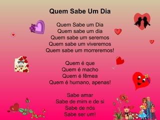 Quem Sabe Um Dia
Quem Sabe um Dia
Quem sabe um dia
Quem sabe um seremos
Quem sabe um viveremos
Quem sabe um morreremos!
Quem é que
Quem é macho
Quem é fêmea
Quem é humano, apenas!
Sabe amar
Sabe de mim e de si
Sabe de nós
Sabe ser um!
 