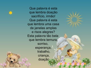 Que palavra é esta
que lembra doação
sacrifício, irmão!
Que palavra é esta
que lembra uma casa
de janelas amplas
e risos alegres?
Esta palavra tão bela
que lembra ternura,
sorriso,
esperança,
trabalho,
criança,
doação
 