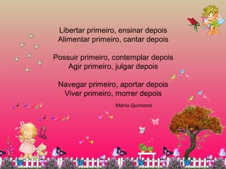 Libertar primeiro, ensinar depois
Alimentar primeiro, cantar depois
Possuir primeiro, contemplar depois
Agir primeiro, julgar depois
Navegar primeiro, aportar depois
Viver primeiro, morrer depois
Mário Quintana
 