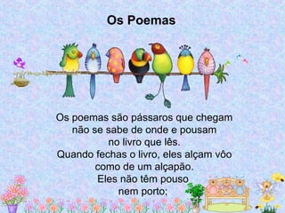 Os poemas são pássaros que chegam
não se sabe de onde e pousam
no livro que lês.
Quando fechas o livro, eles alçam vôo
como de um alçapão.
Eles não têm pouso
nem porto;
Os Poemas
 