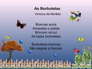 Brancas azuis
Amarelas e pretas
Brincam na luz
As belas borboletas
Borboletas brancas
São alegres e francas.
As Borboletas
Vinícius de Morães
 