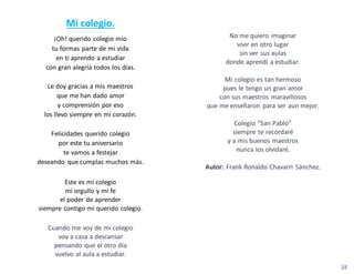 Mi colegio.
¡Oh! querido colegio mío
tu formas parte de mi vida
en ti aprendo a estudiar
con gran alegría todos los días.
Le doy gracias a mis maestros
que me han dado amor
y comprensión por eso
los llevo siempre en mi corazón.
Felicidades querido colegio
por este tu aniversario
te vamos a festejar
deseando que cumplas muchos más.
Este es mi colegio
mi orgullo y mi fe
el poder de aprender
siempre contigo mi querido colegio.
Cuando me voy de mi colegio
voy a casa a descansar
pensando que el otro día
vuelvo al aula a estudiar.
No me quiero imaginar
vivir en otro lugar
sin ver sus aulas
donde aprendí a estudiar.
Mi colegio es tan hermoso
pues le tengo un gran amor
con sus maestros maravillosos
que me enseñaron para ser aun mejor.
Colegio “San Pablo”
siempre te recordaré
y a mis buenos maestros
nunca los olvidaré.
Autor: Frank Ronaldo Chavarri Sánchez.
 