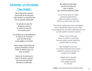 Cantando a ti mí colegio
“San Pablo”.
De mi flamante creación
que brotó de mi emoción
para mostrar su presentación
de mi querida institución.
Te saludo en este día
de gracia y honor
te canto en este día
con mucho amor.
Tus profesores emprendedores
te honran en tú honor
por ser este tú día
y que alegras su corazón.
24 de mayo naciste lleno de
gracia y fortaleza y virtud
todos te adoran pues tú
eres la lección.
Hoy es tú 53 aniversario
para ti honores y cantos
por que eres honrado
educativo y calificado.
Mi influencia del saber
sale de mi propio ser
este tu querer
que nosotros podamos saber.
En un rincón pone un mapa
colorines polvorientos
todas las amplias ventanas
tienen un color como del cielo.
Esta de ser maestro por amor entregado
este ir alumbrado caminos por la vida
ilusionadamente, de niños rodeando por eso
a usted maestro mucho lo venero.
Educar es lo mismo que
poner un motor a una barca
hay que medir, pensar equilibrar
y poner todo en marcha.
Bien dirigido es tu lema
es nuestra fortaleza para sacarte
adelante y siempre puedas ser
el mejor en la región.
Colegio de mi corazón
hoy me despido de
esta plegaria que de
mí a fluido.
Autor: Juan José Santacruz Barrionuevo.
 