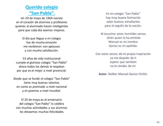 Querido colegio
“San Pablo”.
Un 24 de mayo de 1964 naciste
en el corazón de alumnos y profesores
quienes al alumnado hacen inteligentes
para que cada día seamos mejores.
El día que llegue a mi colegio
fue de mucha emoción
me recibieron con aplausos
y con mucho satisfacción.
53 años de vida institucional
cumple el glorioso colegio “San Pablo”
ahora todos los demás le respetan
por que es el mejor a nivel provincial.
Desde que se fundó el colegio “San Pablo”
tiene muy buenas talentos
en canto es premiado a nivel nacional
y en poemas a nivel mundial.
El 24 de mayo es el aniversario
del colegio “San Pablo” lo celebra
con muchas actividades y sus alumnos
les deseamos muchas felicidades.
En mi colegio “San Pablo”
hay muy buena formación
salen buenos estudiantes
para el orgullo de la nación.
Al escuchar estos humildes versos
dirán quien lo ha emitido
Manuel es mi nombre
Quiroz es mi apellido.
Con estos versos de mi propia inspiración
ya me despido de ti
espero que también
no te olvides de mí.
Autor: Nolber Manuel Quiroz Chilón.
 