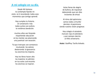 A mi colegio en su día.
Desde Mi Ventana
te contemplo fijando mi
visita en ti recordando todos esos
momentos que contigo aprendí.
Hoy cumples tu historia.
Un aniversario más
todos juntos con euforia
te rendimos bendición.
muchos años van forjando
impartiendo educación
en las mentes vas plasmando
una juventud con vocación.
Tú que instruyes con constancia
inculcando los valores
desterrando la ignorancia
tus alumnos los mejores.
Hoy los libros hacen alto
los maestros te admiten
en tus aulas cual encanto
los alumnos se inspiran.
Aulas llenas de alegría
de bullicio, de inquietud
deduciendo que son días
incitantes de virtud.
Al ritmo del optimismo
vamos todos a triunfar
derrotar el pesimismo
siendo nuestra visión progresar.
Hoy colegio al saludarte
marcare rojo el calendario
y por siempre decirte
un feliz aniversario.
Autor: Geoffrey Tacilla Arévalo.
 