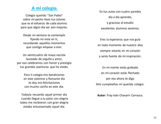 A mi colegio.
Colegio querido “San Pablo”
sobre mi pecho llevo tus colores
que es el esfuerzo de cada alumno
para que algún día ser aún mejores.
Desde mi ventana te contemplo
fijando mi vista en ti,
recordando aquellos momentos
que contigo empese a vivir.
Un veinticuatro de mayo naciste
laureado de orgullo y amor,
por eso celebramos con honor y prestigio
tus grandes aventuras que he vivido.
Para ti colegio mis bendiciones
en este solemne y flamante día
te doy mis felicitaciones
con mucho cariño en este día.
Todavía recuerdo aquel primer día
cuando llegué a tu patio con alegría
todos me recibieron con gran alegría
estaba entusiasmado aquel día.
En tus aulas con cuatro paredes
día a día aprendo,
y gracioso al estudio
excelentes alumnos seremos.
Eres la esperanza que nos guía
en todo momento de nuestro días
siempre estarás en mi corazón
y serás fuente de mi inspiración.
En mi mente estás grabado
en mi corazón estás flechado
por eso ahora te digo
feliz cumpleaños mi querido colegio.
Autor: Fray Iván Chavarri Carrasco.
 