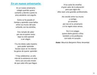 En un nuevo aniversario.
En un nuevo aniversario
colegio querido quiero
contarte y decirte cuanto te
amo saludarte con orgullo.
Como se ha pasado el
tiempo y aprendo cosas bellas
entre tus muros del aula
soñando con las estrellas.
Eres templo de saber
por eso te quiero tanto
bajo tu cielo aprendí
a ser alegre.
Y tu me distes cada maestro
para poder aprender
hiciste nacer en mi interior
las ganas de querer aprender.
Y hoy celebramos un año
más de tu existencia en esta
tierra con una sola misión
de que cada niño que llegue.
A tus aulas les enseñas
el gran valor de la educación
para que algún día
ellos sean unos grandes profesionales.
He crecido entre tus muros
y contigo
yo converso
por eso en tu aniversario
a ti te regalo estos versos.
Por ti mi colegio
quiero darte gracias a Dios
también a mis profesores
con todo mi corazón.
Autor: Mauricio Benjamín Pérez Amambal.
 