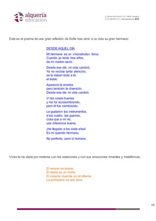 10
Este es el poema de una gran reflexión de Sofía tras venir a su vida su gran hermano:
DESDE AQUEL DÍA
Mi hermano es un «monstruito» feroz.
Cuando yo tenía tres años,
de mi madre nació.
Desde ese día, mi vida cambió.
Ya no recibía tanta atención,
se la daban toda a él,
el bebé.
Apareció la envidia,
pero también la diversión.
Desde ese día mi vida cambió.
Vi las cosas buenas
y me fui acostumbrando,
pero él fue cambiando.
Le gustaron los instrumentos,
a los cuatro, las guerras,
cosa que a mí no,
una diferencia buena.
¡Ha llegado a los siete años!
Es mi querido hermano.
No perfecto, pero sí humano.
Victor le ha dado por meterse con las estaciones y con sus emociones rimantes y metafóricas.
El verano es enano.
El otoño es un moño.
El invierno duerme en el infierno.
La primavera es una pera.
 
