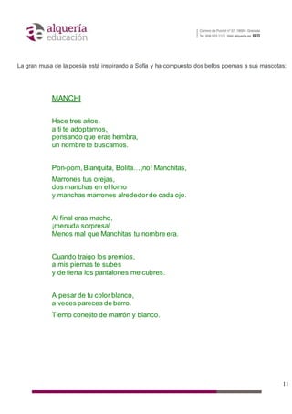 11
La gran musa de la poesía está inspirando a Sofía y ha compuesto dos bellos poemas a sus mascotas:
MANCHI
Hace tres años,
a ti te adoptamos,
pensando que eras hembra,
un nombre te buscamos.
Pon-pom,Blanquita, Bolita…¡no! Manchitas,
Marrones tus orejas,
dos manchas en el lomo
y manchas marrones alrededorde cada ojo.
Al final eras macho,
¡menuda sorpresa!
Menos mal que Manchitas tu nombre era.
Cuando traigo los premios,
a mis piernas te subes
y de tierra los pantalones me cubres.
A pesar de tu color blanco,
a veces pareces de barro.
Tierno conejito de marrón y blanco.
 