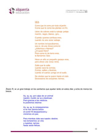 12
GEA
Corre que te corre por todo el jardín.
Come que te come las plantas sin fin.
Lleno de colores está tu salvaje pelaje:
marrón, negro, blanco, gris…
Cuando quieres cariñosa eres,
cuando no una voraz salvaje.
Un nombre te buscábamos,
eso sí, de una diosa como tú:
¿Artemisa o Atenea?
¿O quizá Hera?
Pero como tú de tierra eres,
te llamamos Gea.
Hace un año un pequeño gazapo eras,
pero ahora una voraz reina.
Salta que te salta
cuando saco la comida.
Corres, saltas y devoras,
cuando el cuenco pongo en el suelo.
No olvides que te quiero hasta el cielo.
Devoradora de corazones tiernos.
Álvaro R. ve un gran trabajo en los sanitarios que ayudan tanto en estos días y echa de menos los
besos.
Ay, ay, ay, por culpa de un animal
nuestro mundo se va a destrozar.
Pero gracias a los médicos
lo podremos retomar.
Ay, ay, ay, lo conseguiremos
si no nos damos besos
el covid-19 desaparecerá y
viviremos en paz.
Pero mientras éste sea nuestro destino
nos tomaremos un vino
y nuestras narices
hasta serán felices.
 