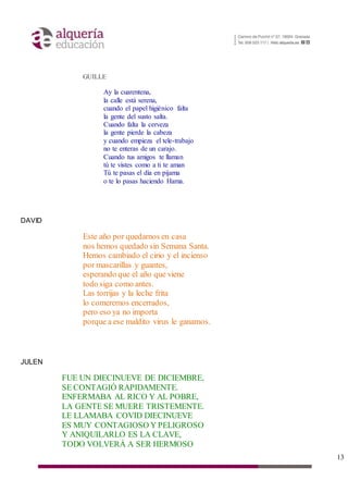 13
GUILLE
Ay la cuarentena,
la calle está serena,
cuando el papel higiénico falta
la gente del susto salta.
Cuando falta la cerveza
la gente pierde la cabeza
y cuando empieza el tele-trabajo
no te enteras de un carajo.
Cuando tus amigos te llaman
tú te vistes como a ti te aman
Tú te pasas el día en pijama
o te lo pasas haciendo Hama.
DAVID
Este año por quedarnos en casa
nos hemos quedado sin Semana Santa.
Hemos cambiado el cirio y el incienso
por mascarillas y guantes,
esperando que el año que viene
todo siga como antes.
Las torrijas y la leche frita
lo comeremos encerrados,
pero eso ya no importa
porque a ese maldito virus le ganamos.
JULEN
FUE UN DIECINUEVE DE DICIEMBRE,
SE CONTAGIÓ RAPIDAMENTE.
ENFERMABA AL RICO Y AL POBRE,
LA GENTE SE MUERE TRISTEMENTE.
LE LLAMABA COVID DIECINUEVE
ES MUY CONTAGIOSO Y PELIGROSO
Y ANIQUILARLO ES LA CLAVE,
TODO VOLVERÁ A SER HERMOSO
 