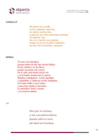 15
CANDELA P.
Me dieron una semilla,
yo fui a plantarla aquel día,
me dieron muchas más,
y apareció una selva todavíapor germinar.
Al siguiente mes,
fui a ver el jardín con ciempiés,
aunque ya no era un jardín cualquiera,
era una selva de jazmines turquesas.
MÓNICA
Yo amo a la naturaleza,
porque dentro de ella hay mucha belleza.
En los arboles y en las flores,
puedes encontrar mil colores.
En el cielo azul donde está el sol,
y en la hierba dondeestá el caracol.
Rápidas e inteligentes sonlas lagartijas,
y agradables y cariñosas sonlas mariquitas.
Las hojas bailan con el viento,
y pasa muy rápido el momento.
La naturaleza huele a menta,
y al corazón calienta.
LEO
Miro por mi ventana,
y veo una paloma blanca,
posada sobre la rama
del árbol tan frondoso,
 