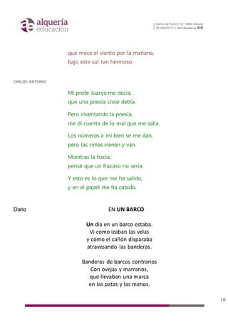 16
que mece el viento por la mañana,
bajo este sol tan hermoso.
CARLOS ANTONIO
Mi profe Juanjo me decía,
que una poesía crear debía.
Pero inventando la poesía,
me di cuenta de lo mal que me salía.
Los números a mí bien se me dan,
pero las rimas vienen y van.
Mientras la hacía,
pensé que un fracaso no sería.
Y esto es lo que me ha salido,
y en el papel me ha cabido.
Dario EN UN BARCO
Un día en un barco estaba.
Vi como izaban las velas
y cómo el cañón disparaba
atravesando las banderas.
Banderas de barcos contrarios
Con ovejas y marranos,
que llevaban una marca
en las patas y las manos.
 