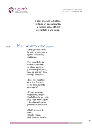 17
Y aquí se acaba la historia,
historia un poco absurda,
si quieres saber el final
pregúntale a una pulga.
David E L LAGARTO VIEJO (fragmento)
En la agostada senda
he visto al buen lagarto
(gota de cocodrilo)
meditando.
Con su verde levita
de abate del diablo,
su talante correcto
y su cuello planchado,
tiene un aire muy triste
de viejo catedrático.
¡Esos ojos marchitos
de artista fracasado
cómo miran la tarde
desmayada!
¿Es este su paseo
crepuscular, amigo?
Usad el bastón, ya estáis
muy viejo, Don Lagarto
y los niños del pueblo
pueden daros un susto.
¿Qué buscáis en la
senda,
filósofo cegato,
si el fantasma indeciso
 