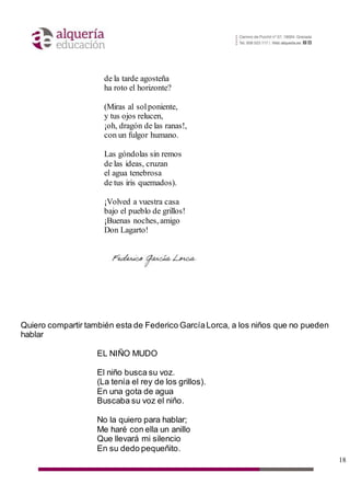 18
de la tarde agosteña
ha roto el horizonte?
(Miras al solponiente,
y tus ojos relucen,
¡oh, dragón de las ranas!,
con un fulgor humano.
Las góndolas sin remos
de las ideas, cruzan
el agua tenebrosa
de tus iris quemados).
¡Volved a vuestra casa
bajo el pueblo de grillos!
¡Buenas noches, amigo
Don Lagarto!
Quiero compartir también esta de Federico GarcíaLorca, a los niños que no pueden
hablar
EL NIÑO MUDO
El niño busca su voz.
(La tenía el rey de los grillos).
En una gota de agua
Buscaba su voz el niño.
No la quiero para hablar;
Me haré con ella un anillo
Que llevará mi silencio
En su dedo pequeñito.
 