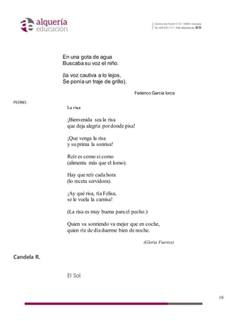 19
En una gota de agua
Buscaba su voz el niño.
(la voz cautiva a lo lejos,
Se ponía un traje de grillo).
Federico García lorca
PEDRO.
La risa
¡Bienvenida sea la risa
que deja alegría pordonde pisa!
¡Que venga la risa
y su prima la sonrisa!
Reír es como si como
(alimenta más que el lomo).
Hay que reír cada hora
(lo receta servidora).
¡Ay qué risa, tía Felisa,
se le vuela la camisa!
(La risa es muy buena para el pecho.)
Quien va sonriendo va mejor que en coche,
quien ríe de díaduerme bien de noche.
(Gloria Fuertes)
Candela R.
El Sol
 