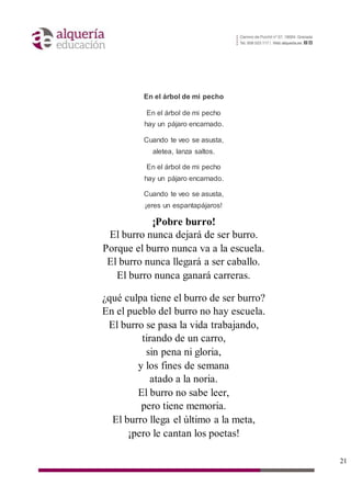 21
En el árbol de mi pecho
En el árbol de mi pecho
hay un pájaro encarnado.
Cuando te veo se asusta,
aletea, lanza saltos.
En el árbol de mi pecho
hay un pájaro encarnado.
Cuando te veo se asusta,
¡eres un espantapájaros!
¡Pobre burro!
El burro nunca dejará de ser burro.
Porque el burro nunca va a la escuela.
El burro nunca llegará a ser caballo.
El burro nunca ganará carreras.
¿qué culpa tiene el burro de ser burro?
En el pueblo del burro no hay escuela.
El burro se pasa la vida trabajando,
tirando de un carro,
sin pena ni gloria,
y los fines de semana
atado a la noria.
El burro no sabe leer,
pero tiene memoria.
El burro llega el último a la meta,
¡pero le cantan los poetas!
 