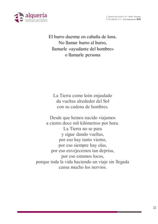 22
El burro duerme en cabaña de lona.
No llamar burro al burro,
llamarle «ayudante del hombre»
o llamarle persona
La Tierra como león enjaulado
da vueltas alrededor del Sol
con su cadena de hombres.
Desde que hemos nacido viajamos
a ciento doce mil kilómetros por hora.
La Tierra no se para
y sigue dando vueltas,
por eso hay tanto viento,
por eso siempre hay olas,
por eso envejecemos tan deprisa,
por eso estamos locos,
porque toda la vida haciendo un viaje sin llegada
cansa mucho los nervios.
 