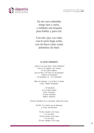 23
En mi cara redondita
tengo ojos y nariz,
y también una boquita
para hablar y para reír.
Con mis ojos veo todo,
con la nariz hago achís,
con mi boca como como
palomitas de maíz.
EL GATO GARABATO
-¿Qué es eso que tienes, Gato Garabato?
-Esto es un juguete muy barato.
Es un cohete-juguete,
que me lleva a la Luna en un periquete.
-¿Qué es un periquete?
-Un periquete es…¡Un momento!
Dijo un momento y se lo llevó el viento
como a María Sarmiento.
…El Garabato
en su cohete barato
surca el espacio.
El gato Garabato
aluniza despacio.
El Gato Garabato no se encuentra nada en la Luna.
GATO: Un volcán que no funciona,
y ni una sola persona.
No hay tejados en la Luna,
y yo soy gato.
No hay poetas en la Luna,
y yo soy gato.
No hay sardinas en la Luna,
 