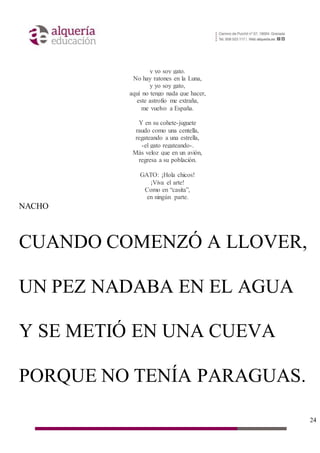 24
y yo soy gato.
No hay ratones en la Luna,
y yo soy gato,
aquí no tengo nada que hacer,
este astrofio me extraña,
me vuelvo a España.
Y en su cohete-juguete
raudo como una centella,
regateando a una estrella,
-el gato regateando-.
Más veloz que en un avión,
regresa a su población.
GATO: ¡Hola chicos!
¡Viva el arte!
Como en “casita”,
en ningún parte.
NACHO
CUANDO COMENZÓ A LLOVER,
UN PEZ NADABA EN EL AGUA
Y SE METIÓ EN UNA CUEVA
PORQUE NO TENÍA PARAGUAS.
 