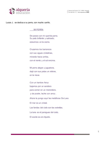 7
Lucas J. se dedica a su perra, con mucho cariño.
MI PERRA
De paseo con mi querida perra.
Su pelo brillante y satinado,
estuvimos en la sierra.
Cruzamos los barrancos
con sus aguas cristalinas,
mirando hacia arriba,
con el viento y el sol encima.
Mi perra alegre y juguetona,
dejó con sus patas un relieve,
en la nieve.
Con un hambre feroz
bajamos por un sendero
para comer en un merendero,
y de postre, leche con arroz .
Ahora te pongo aquí las metáforas De Lara:
El mar es un cristal.
Las farolas del cielo son las estrellas.
La luna es el paraguas del cielo.
El aceite es oro líquido.
 