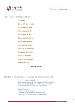 8
Gran poesía de Machado enviada por…
El caballito.
Era un niño que soñaba
un caballito de cartón.
Abrió los ojos el niño
y el caballito no vió.
Con un caballito blanco
el niño volvió a soñar:
y por la crin lo cogía...
¡Ahora no te escaparás!
Apenas lo hubo cogido
el niño se despertó.
Tenía el puño cerrado,
¡El caballito voló!
Antonio Machado.
Ricardo le dedica su poesía a su conejo, que por lo visto le destroza todo.
Mi conejo feroz
Grisáceo es mi conejo, ojos marrones, feroces dientes.
Salta que te salta de flor en flor las deja sin vestido.
-¡Gato vete! Dijo el conejo y el gato accedió.
Un día respondió
y sin media oreja le dejo.
Contento, la oreja se curó, adiós al dolor.
Temido por todos los gatos el conejo sonrío.
 