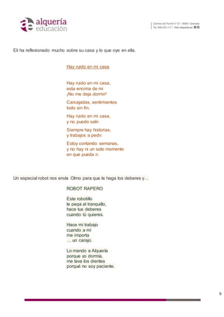 9
Eli ha reflexionado mucho sobre su casa y lo que oye en ella.
Hay ruido en mi casa
Hay ruido en mi casa,
esta encima de mi
¡No me deja dormir!
Carcajadas, sentimientos
todo sin fin.
Hay ruido en mi casa,
y no puedo salir.
Siempre hay historias,
y trabajos a pedir.
Estoy contando semanas,
y no hay ni un solo momento
en que pueda ir.
Un especial robot nos envía Olmo para que le haga los deberes y…
ROBOT RAPERO
Este robotillo
le pega al tranquillo,
hace tus deberes
cuando tú quieres.
Hace mi trabajo
cuando a mí
me importa
… un carajo.
Lo mando a Alquería
porque yo dormía,
me lava los dientes
porqué no soy paciente.
 