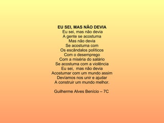 EU SEI, MAS NÃO DEVIA Eu sei, mas não devia A gente se acostuma Mas não devia Se acostuma com Os escândalos políticos Com o desemprego Com a miséria do salário Se acostuma com a violência Eu sei,  mas não devia Acostumar com um mundo assim Devíamos nos unir e ajudar A construir um mundo melhor. Guilherme Alves Benício – 7C  