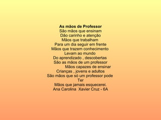 As mãos de Professor São mãos que ensinam Dão carinho e atenção Mãos que trabalham  Para um dia seguir em frente Mãos que trazem conhecimento  Levam ao mundo  Do aprendizado , descobertas  São as mãos de um professor Mãos capazes de ensinar  Crianças , jovens e adultos São mãos que só um professor pode  Ter Mãos que jamais esquecerei. Ana Carolina  Xavier Cruz - 6A 