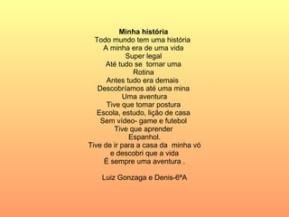 Minha história  Todo mundo tem uma história  A minha era de uma vida  Super legal  Até tudo se  tornar uma  Rotina  Antes tudo era demais  Descobríamos até uma mina  Uma aventura Tive que tomar postura  Escola, estudo, lição de casa  Sem vídeo- game e futebol  Tive que aprender  Espanhol. Tive de ir para a casa da  minha vó e descobri que a vida  É sempre uma aventura . Luiz Gonzaga e Denis-6ªA 