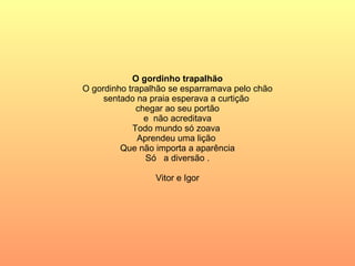 O gordinho trapalhão O gordinho trapalhão se esparramava pelo chão sentado na praia esperava a curtição  chegar ao seu portão e  não acreditava Todo mundo só zoava  Aprendeu uma lição  Que não importa a aparência Só  a diversão . Vitor e Igor 