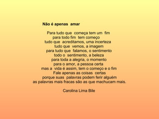 Não é apenas  amar  Para tudo que  começa tem um  fim  para todo fim  tem começo  tudo que  acreditamos, uma incerteza  tudo que  vemos, a imagem  para tudo que  falamos, o sentimento  todo o  sentimento, a beleza  para toda a alegria, o momento  para o amor, a pessoa certa  mas a  vida é assim, tem o começo e o fim  Fale apenas as coisas  certas porque suas  palavras podem ferir alguém as palavras mais fracas são as que machucam mais. Carolina Lima Bile  