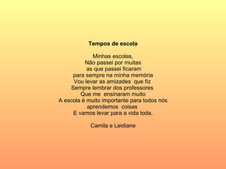 Tempos de escola Minhas escolas,  Não passei por muitas as que passei ficaram para sempre na minha memória Vou levar as amizades  que fiz  Sempre lembrar dos professores  Que me  ensinaram muito A escola é muito importante para todos nós aprendemos  coisas  E vamos levar para a vida toda. Camila e Leidiane 