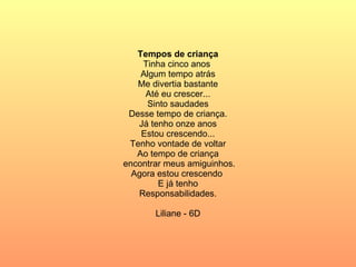 Tempos de criança Tinha cinco anos  Algum tempo atrás Me divertia bastante Até eu crescer... Sinto saudades Desse tempo de criança. Já tenho onze anos Estou crescendo... Tenho vontade de voltar Ao tempo de criança encontrar meus amiguinhos. Agora estou crescendo  E já tenho Responsabilidades. Liliane - 6D 