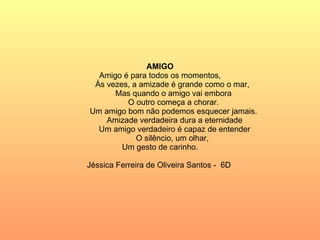 AMIGO Amigo é para todos os momentos, Às vezes, a amizade é grande como o mar, Mas quando o amigo vai embora O outro começa a chorar. Um amigo bom não podemos esquecer jamais. Amizade verdadeira dura a eternidade Um amigo verdadeiro é capaz de entender O silêncio, um olhar,  Um gesto de carinho. Jéssica Ferreira de Oliveira Santos -  6D  