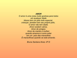 AMOR O amor é uma coisa muito gostosa para todos em qualquer idade Idosos tem um jeito todo especial,  crianças  também tem seu próprio jeito,  O amor não tem idade. Amor existem vários. Amor de amigos; Amor de marido e mulher; quando amamos é como estar em um  país das maravilhas É maravilhoso quando se está amando. Bruna Santana Alves -6ª D 