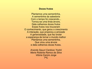 Doces frutos Plantamos uma sementinha, A sementinha da sabedoria Com o tempo foi crescendo... Tornou-se uma linda árvore, Dela colhemos doces frutos Esses frutos nos trouxeram O conhecimento, que gerou o crescimento A interação, que propiciou a amizade A generosidade, que fez brotar a esperança de tornar o mundo melhor Plantamos uma sementinha, Que virou uma árvore e dela colhemos doces frutos. Ananda Sayuri Cardoso Yoshii Maria Roberta Ramos da Silva Vitória Camini Jorge 7ªC 